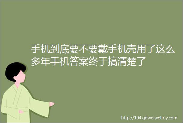 手机到底要不要戴手机壳用了这么多年手机答案终于搞清楚了